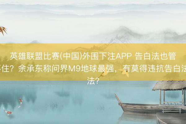 英雄联盟比赛(中国)外围下注APP 告白法也管不住？余承东称问界M9地球最强，有莫得违抗告白法？