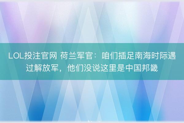 LOL投注官网 荷兰军官：咱们插足南海时际遇过解放军，他们没说这里是中国邦畿