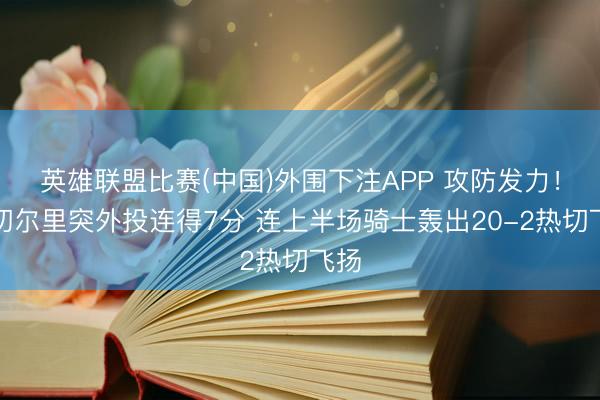 英雄联盟比赛(中国)外围下注APP 攻防发力！米切尔里突外投连得7分 连上半场骑士轰出20-2热切飞扬