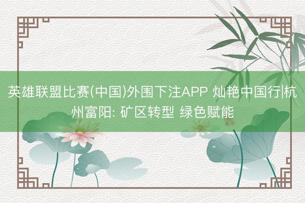 英雄联盟比赛(中国)外围下注APP 灿艳中国行|杭州富阳: 矿区转型 绿色赋能