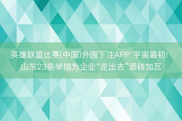 英雄联盟比赛(中国)外围下注APP 宇宙最初! 山东23条举措为企业“走出去”添砖加瓦