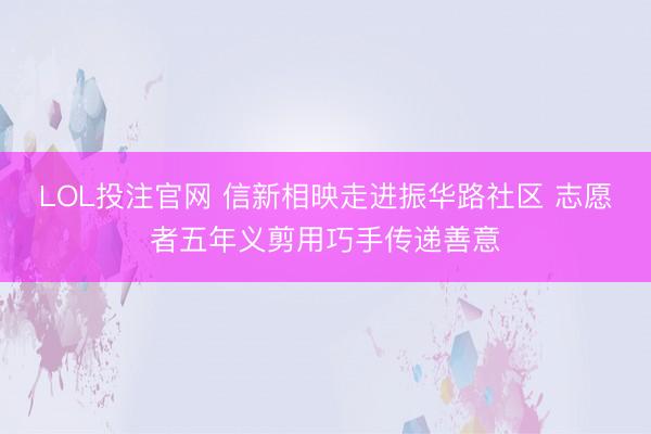 LOL投注官网 信新相映走进振华路社区 志愿者五年义剪用巧手传递善意