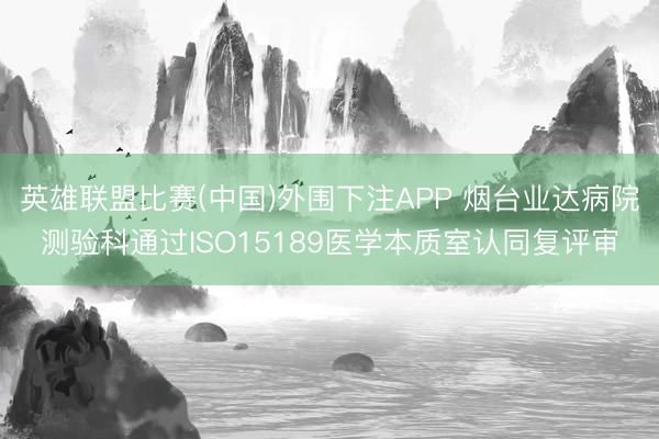 英雄联盟比赛(中国)外围下注APP 烟台业达病院测验科通过ISO15189医学本质室认同复评审