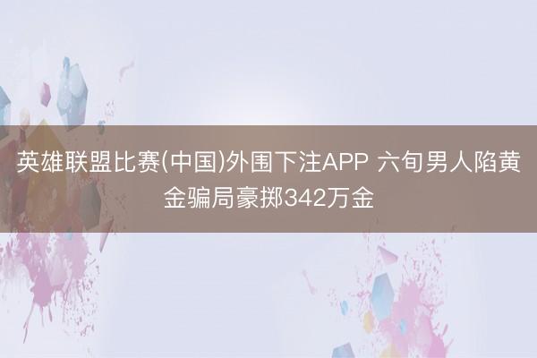 英雄联盟比赛(中国)外围下注APP 六旬男人陷黄金骗局豪掷342万金