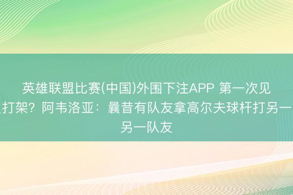 英雄联盟比赛(中国)外围下注APP 第一次见队员打架？阿韦洛亚：曩昔有队友拿高尔夫球杆打另一队友