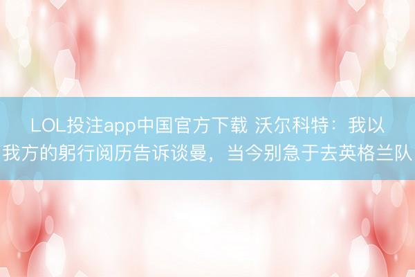 LOL投注app中国官方下载 沃尔科特：我以我方的躬行阅历告诉谈曼，当今别急于去英格兰队