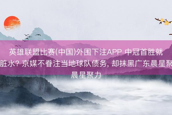 英雄联盟比赛(中国)外围下注APP 中冠首胜就泼脏水? 京媒不眷注当地球队债务， 却抹黑广东晨星聚力