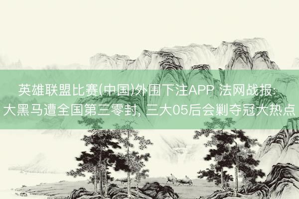 英雄联盟比赛(中国)外围下注APP 法网战报: 大黑马遭全国第三零封, 三大05后会剿夺冠大热点