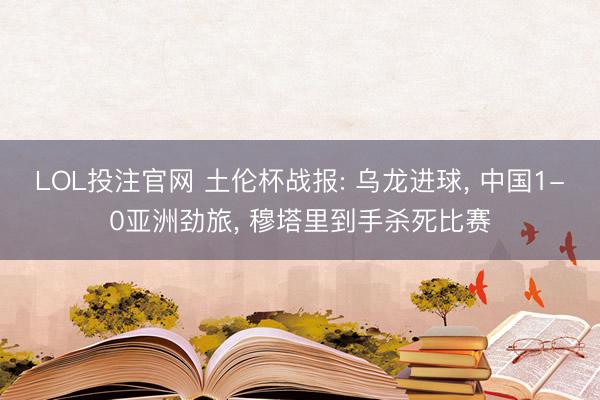 LOL投注官网 土伦杯战报: 乌龙进球, 中国1-0亚洲劲旅, 穆塔里到手杀死比赛