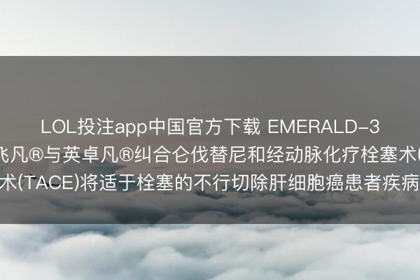 LOL投注app中国官方下载 EMERALD-3 III期临床试验中, 英飞凡®与英卓凡®纠合仑伐替尼和经动脉化疗栓塞术(TACE)将适于栓塞的不行切除肝细胞癌患者疾病推崇或物化风险镌汰30%