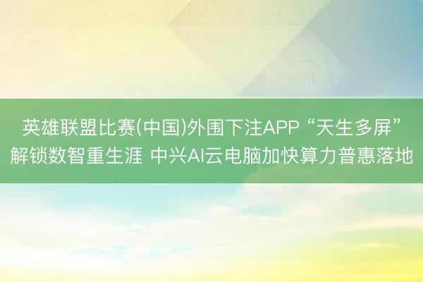 英雄联盟比赛(中国)外围下注APP “天生多屏”解锁数智重生涯 中兴AI云电脑加快算力普惠落地