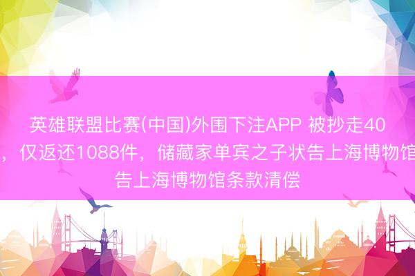 英雄联盟比赛(中国)外围下注APP 被抄走4000多藏品,仅返还1088件,储藏家单宾之子状告上海博物馆条款清偿