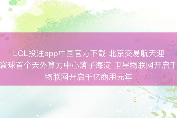 LOL投注app中国官方下载 北京交易航天迎双轮驱动:寰球首个天外算力中心落子海淀 卫星物联网开启千亿商用元年