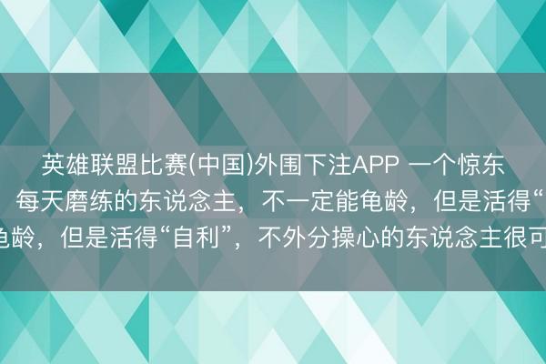 英雄联盟比赛(中国)外围下注APP 一个惊东说念主真相:疏淡自律,每天磨练的东说念主,不一定能龟龄,但是活得“自利”,不外分操心的东说念主很可能龟龄!