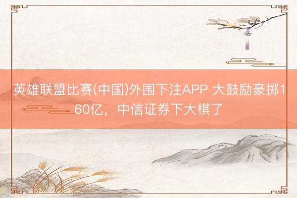 英雄联盟比赛(中国)外围下注APP 大鼓励豪掷160亿,中信证券下大棋了