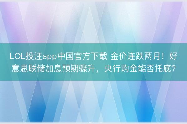LOL投注app中国官方下载 金价连跌两月!好意思联储加息预期骤升,央行购金能否托底?