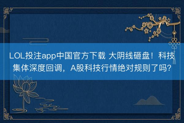 LOL投注app中国官方下载 大阴线砸盘！科技集体深度回调，A股科技行情绝对规则了吗？