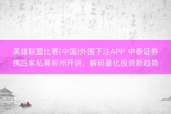 英雄联盟比赛(中国)外围下注APP 中泰证券携四家私募郑州开讲，解码量化投资新趋势