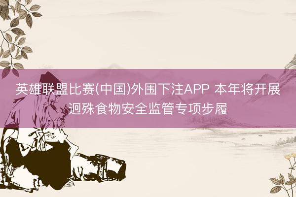 英雄联盟比赛(中国)外围下注APP 本年将开展迥殊食物安全监管专项步履