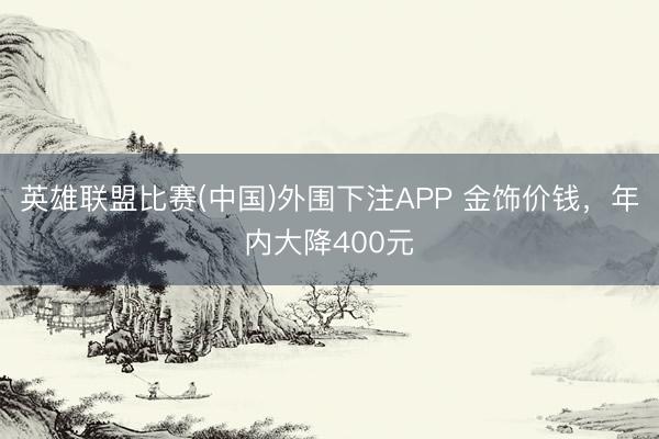 英雄联盟比赛(中国)外围下注APP 金饰价钱，年内大降400元