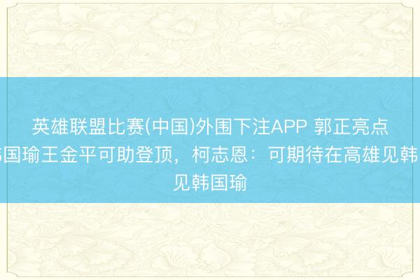 英雄联盟比赛(中国)外围下注APP 郭正亮点名韩国瑜王金平可助登顶，柯志恩：可期待在高雄见韩国瑜