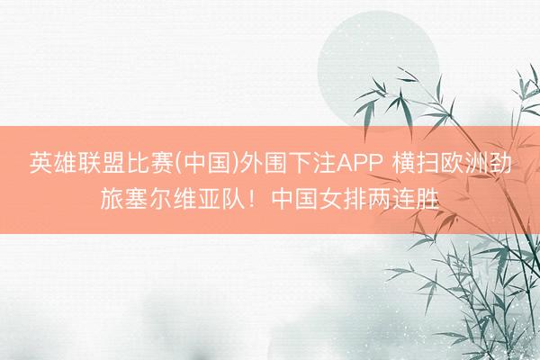 英雄联盟比赛(中国)外围下注APP 横扫欧洲劲旅塞尔维亚队！中国女排两连胜