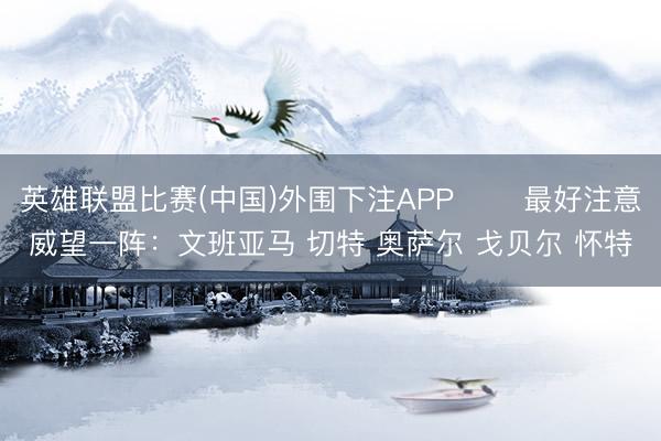 英雄联盟比赛(中国)外围下注APP ⭐️最好注意威望一阵：文班亚马 切特 奥萨尔 戈贝尔 怀特