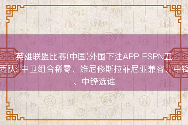 英雄联盟比赛(中国)外围下注APP ESPN五问巴西队: 中卫组合稀零、维尼修斯拉菲尼亚兼容、中锋选谁