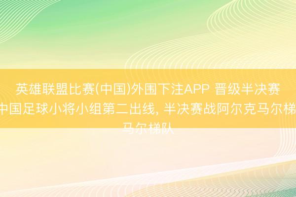 英雄联盟比赛(中国)外围下注APP 晋级半决赛! 中国足球小将小组第二出线, 半决赛战阿尔克马尔梯队