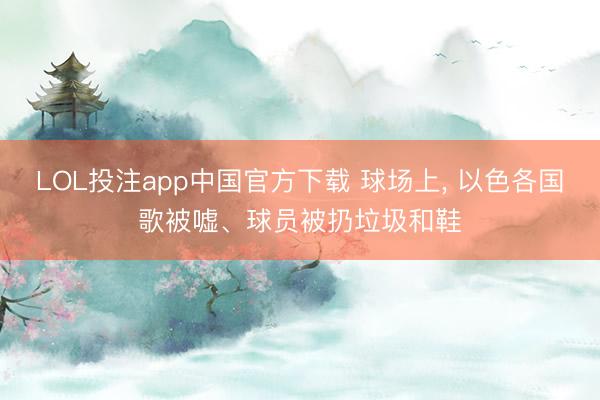 LOL投注app中国官方下载 球场上， 以色各国歌被嘘、球员被扔垃圾和鞋