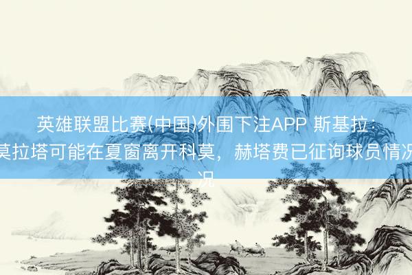 英雄联盟比赛(中国)外围下注APP 斯基拉：莫拉塔可能在夏窗离开科莫，赫塔费已征询球员情况