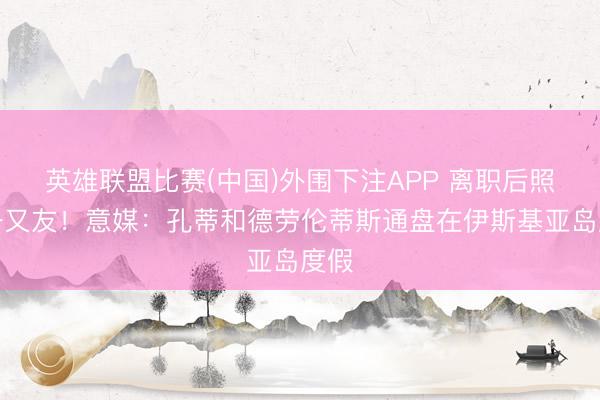 英雄联盟比赛(中国)外围下注APP 离职后照旧一又友！意媒：孔蒂和德劳伦蒂斯通盘在伊斯基亚岛度假