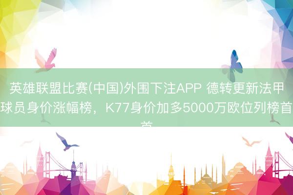 英雄联盟比赛(中国)外围下注APP 德转更新法甲球员身价涨幅榜，K77身价加多5000万欧位列榜首