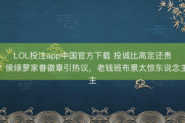 LOL投注app中国官方下载 投诚比高定还贵？侯绿萝家眷徽章引热议，老钱班布景太惊东说念主