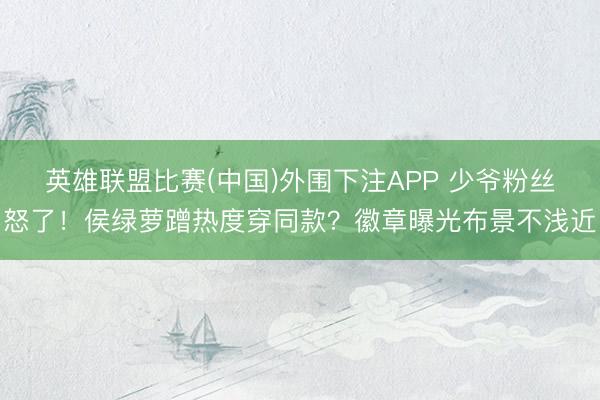 英雄联盟比赛(中国)外围下注APP 少爷粉丝怒了！侯绿萝蹭热度穿同款？徽章曝光布景不浅近