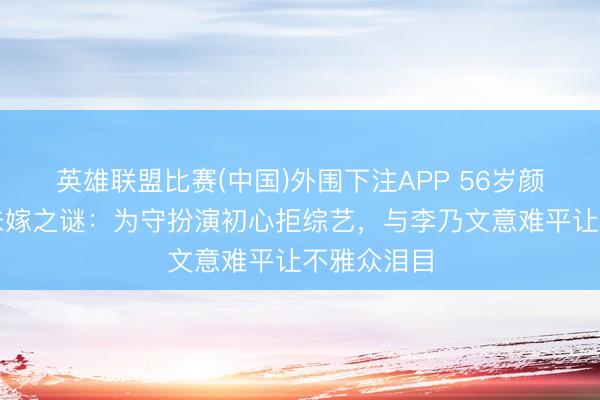 英雄联盟比赛(中国)外围下注APP 56岁颜丙燕终生未嫁之谜：为守扮演初心拒综艺，与李乃文意难平让不雅众泪目