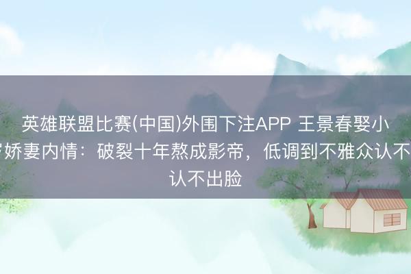 英雄联盟比赛(中国)外围下注APP 王景春娶小18岁娇妻内情：破裂十年熬成影帝，低调到不雅众认不出脸
