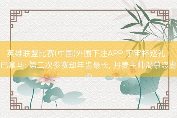 英雄联盟比赛(中国)外围下注APP 宇宙杯巡礼-巴拿马: 第二次参赛却年齿最长, 丹麦主帅渴慕恣虐