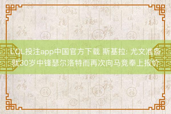 LOL投注app中国官方下载 斯基拉: 尤文准备就30岁中锋瑟尔洛特而再次向马竞奉上报价