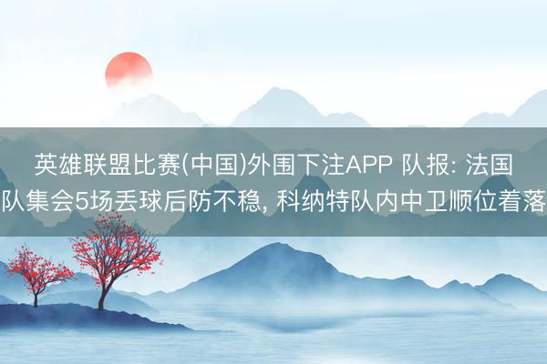 英雄联盟比赛(中国)外围下注APP 队报: 法国队集会5场丢球后防不稳， 科纳特队内中卫顺位着落