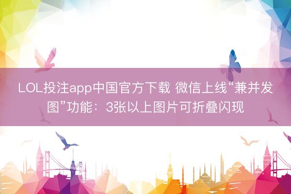 LOL投注app中国官方下载 微信上线“兼并发图”功能：3张以上图片可折叠闪现