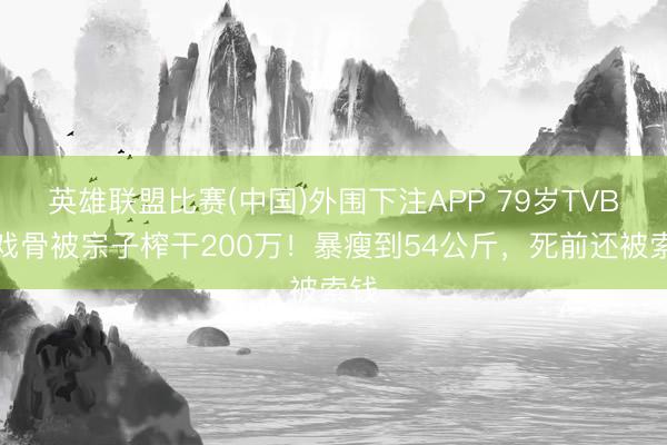 英雄联盟比赛(中国)外围下注APP 79岁TVB老戏骨被宗子榨干200万！暴瘦到54公斤，死前还被索钱