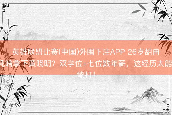 英雄联盟比赛(中国)外围下注APP 26岁胡冉儿凭啥拿下黄晓明？双学位+七位数年薪，这经历太能打！
