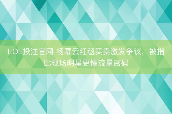 LOL投注官网 杨幂云红毯买卖激发争议，被指比现场明星更懂流量密码