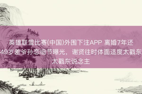 英雄联盟比赛(中国)外围下注APP 离婚7年还在谈?49岁差爷孙恋细节曝光,谢贤往时体面适度太戳东说念主