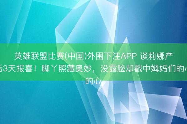英雄联盟比赛(中国)外围下注APP 谈莉娜产后3天报喜！脚丫照藏奥妙，没露脸却戳中姆妈们的心