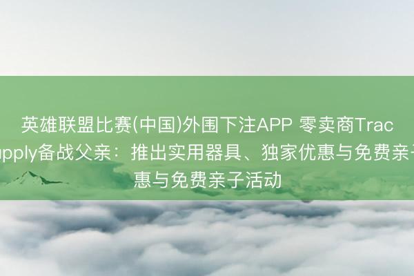 英雄联盟比赛(中国)外围下注APP 零卖商Tractor Supply备战父亲：推出实用器具、独家优惠与免费亲子活动