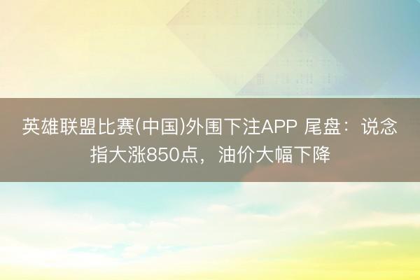 英雄联盟比赛(中国)外围下注APP 尾盘：说念指大涨850点，油价大幅下降
