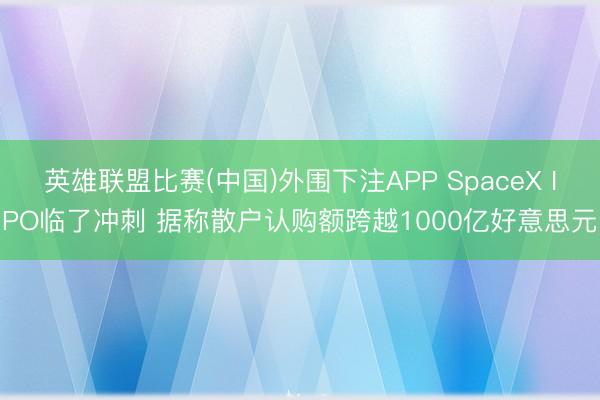 英雄联盟比赛(中国)外围下注APP SpaceX IPO临了冲刺 据称散户认购额跨越1000亿好意思元