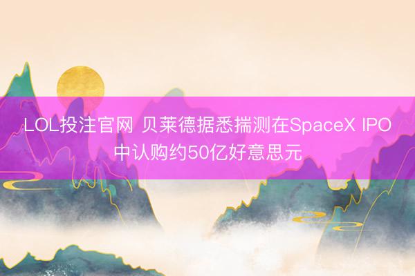 LOL投注官网 贝莱德据悉揣测在SpaceX IPO中认购约50亿好意思元